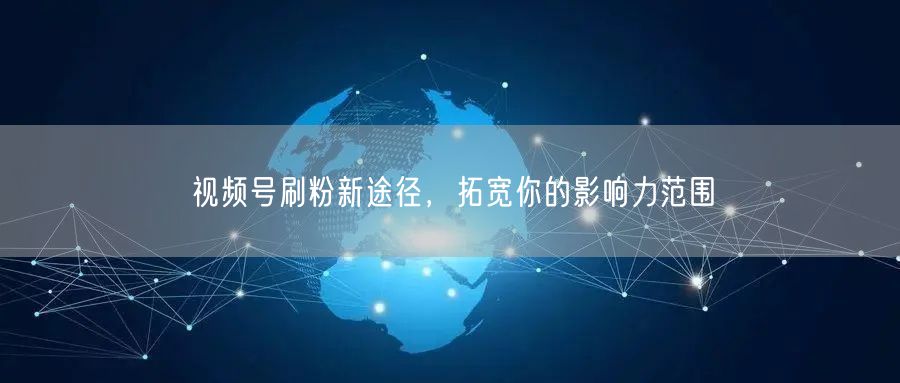 视频号刷粉新途径，拓宽你的影响力范围