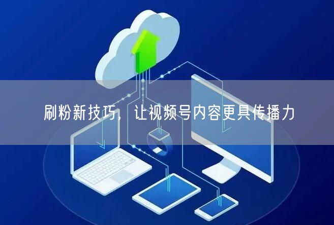刷粉新技巧，让视频号内容更具传播力