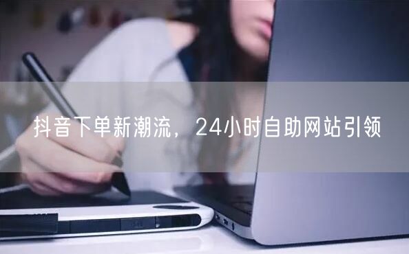 抖音下单新潮流，24小时自助网站引领